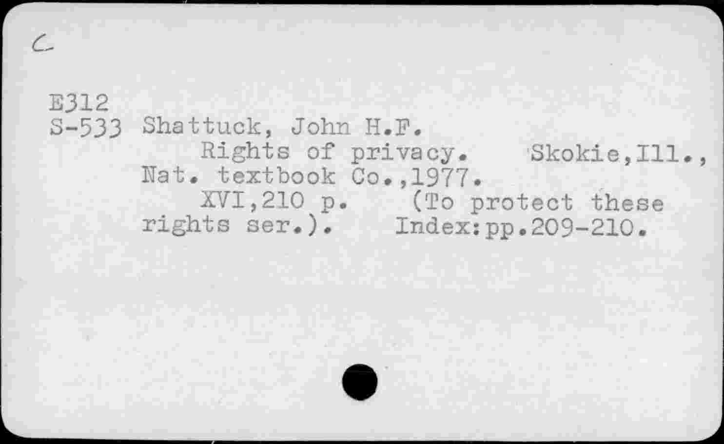 ﻿E312
S-533 Shattuck, John H.F.
Rights of privacy.	Skokie,Ill.,
Nat. textbook Co.,1977.
XVI,210 p.	(To protect these
rights ser.).	Index:pp.209-210.